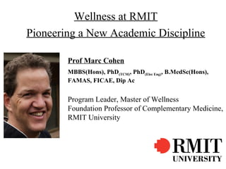 Wellness at RMIT
Pioneering a New Academic Discipline

        Prof Marc Cohen
        MBBS(Hons), PhD(TCM), PhD(Elec Eng), B.MedSc(Hons),
        FAMAS, FICAE, Dip Ac


        Program Leader, Master of Wellness
        Foundation Professor of Complementary Medicine,
        RMIT University
 