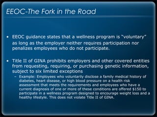 EEOC-The Fork in the Road


• EEOC guidance states that a wellness program is “voluntary”
  as long as the employer neither requires participation nor
  penalizes employees who do not participate.

• Title II of GINA prohibits employers and other covered entities
  from requesting, requiring, or purchasing genetic information,
  subject to six limited exceptions
   – Example: Employees who voluntarily disclose a family medical history of
     diabetes, heart disease, or high blood pressure on a health risk
     assessment that meets the requirements and employees who have a
     current diagnosis of one or more of these conditions are offered $150 to
     participate in a wellness program designed to encourage weight loss and a
     healthy lifestyle. This does not violate Title II of GINA.
 