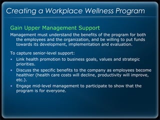 Creating a Workplace Wellness Program

 Gain Upper Management Support
 Management must understand the benefits of the program for both
   the employees and the organization, and be willing to put funds
   towards its development, implementation and evaluation.

 To capture senior-level support:
 • Link health promotion to business goals, values and strategic
   priorities.
 • Discuss the specific benefits to the company as employees become
   healthier (health care costs will decline, productivity will improve,
   etc.).
 • Engage mid-level management to participate to show that the
   program is for everyone.
 