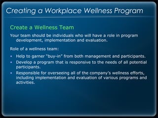Creating a Workplace Wellness Program

 Create a Wellness Team
 Your team should be individuals who will have a role in program
   development, implementation and evaluation.

 Role of a wellness team:
 • Help to garner “buy-in” from both management and participants.
 • Develop a program that is responsive to the needs of all potential
   participants.
 • Responsible for overseeing all of the company’s wellness efforts,
   including implementation and evaluation of various programs and
   activities.
 