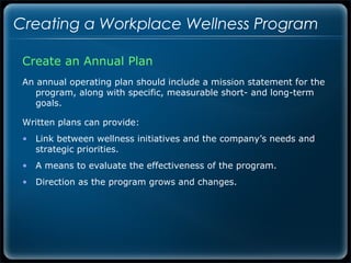 Creating a Workplace Wellness Program

 Create an Annual Plan
 An annual operating plan should include a mission statement for the
    program, along with specific, measurable short- and long-term
    goals.

 Written plans can provide:
 • Link between wellness initiatives and the company’s needs and
   strategic priorities.
 • A means to evaluate the effectiveness of the program.
 • Direction as the program grows and changes.
 