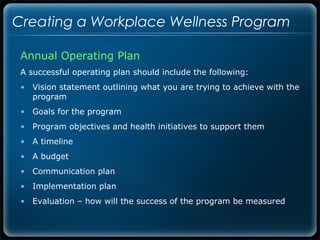 Creating a Workplace Wellness Program

 Annual Operating Plan
 A successful operating plan should include the following:
 • Vision statement outlining what you are trying to achieve with the
   program
 • Goals for the program
 • Program objectives and health initiatives to support them
 • A timeline
 • A budget
 • Communication plan
 • Implementation plan
 • Evaluation – how will the success of the program be measured
 