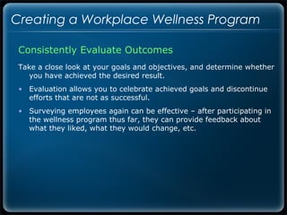 Creating a Workplace Wellness Program

 Consistently Evaluate Outcomes
 Take a close look at your goals and objectives, and determine whether
    you have achieved the desired result.
 • Evaluation allows you to celebrate achieved goals and discontinue
   efforts that are not as successful.
 • Surveying employees again can be effective – after participating in
   the wellness program thus far, they can provide feedback about
   what they liked, what they would change, etc.
 
