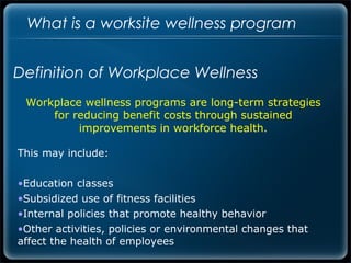 What is a worksite wellness program


Definition of Workplace Wellness
 Workplace wellness programs are long-term strategies
     for reducing benefit costs through sustained
          improvements in workforce health.

This may include:

•Education classes
•Subsidized use of fitness facilities
•Internal policies that promote healthy behavior
•Other activities, policies or environmental changes that
affect the health of employees
 