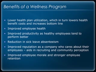 Benefits of a Wellness Program


• Lower health plan utilization, which in turn lowers health
  benefit costs and increases bottom line
• Improved employee health
• Improved productivity as healthy employees tend to
  perform better
• Reduction in sick leave absenteeism
• Improved reputation as a company who cares about their
  employees – aids in recruiting and community perception
• Improved employee morale and stronger employee
  retention
 
