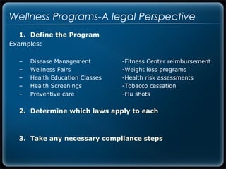 Wellness Programs-A legal Perspective
   1. Define the Program
Examples:

  –   Disease Management         -Fitness Center reimbursement
  –   Wellness Fairs             -Weight loss programs
  –   Health Education Classes   -Health risk assessments
  –   Health Screenings          -Tobacco cessation
  –   Preventive care            -Flu shots


  2. Determine which laws apply to each



  3. Take any necessary compliance steps
 