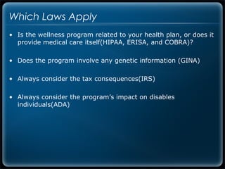 Which Laws Apply
• Is the wellness program related to your health plan, or does it
  provide medical care itself(HIPAA, ERISA, and COBRA)?

• Does the program involve any genetic information (GINA)

• Always consider the tax consequences(IRS)

• Always consider the program’s impact on disables
  individuals(ADA)
 