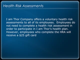 Health Risk Assessments


 I am Thor Company offers a voluntary health risk
 assessments to all of its employees. Employees do
 not need to complete a health risk assessment in
 order to participate in I am Thor’s health plan.
 However, employees who complete the HRA will
 receive a $25 gift card
 