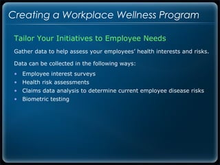 Creating a Workplace Wellness Program

 Tailor Your Initiatives to Employee Needs
 Gather data to help assess your employees’ health interests and risks.

 Data can be collected in the following ways:
 • Employee interest surveys
 • Health risk assessments
 • Claims data analysis to determine current employee disease risks
 • Biometric testing
 