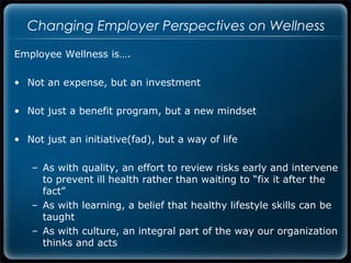 Changing Employer Perspectives on Wellness
Employee Wellness is….

• Not an expense, but an investment

• Not just a benefit program, but a new mindset

• Not just an initiative(fad), but a way of life

   – As with quality, an effort to review risks early and intervene
     to prevent ill health rather than waiting to “fix it after the
     fact”
   – As with learning, a belief that healthy lifestyle skills can be
     taught
   – As with culture, an integral part of the way our organization
     thinks and acts
 