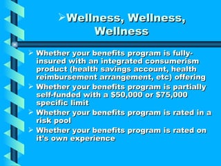 Wellness, Wellness,
            Wellness
 Whether your benefits program is fully-
  insured with an integrated consumerism
  product (health savings account, health
  reimbursement arrangement, etc) offering
 Whether your benefits program is partially
  self-funded with a $50,000 or $75,000
  specific limit
 Whether your benefits program is rated in a
  risk pool
 Whether your benefits program is rated on
  it’s own experience
 