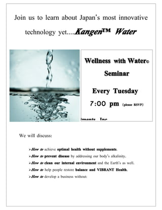 Join us to learn about Japan’s most innovative

   technology yet….Kangen™                                 Water


                                        Wellness with Water©
                                                     Seminar

                                             Every Tuesday
                                             7:00 pm            ( please RSVP)



                  @ HP Investments, Inc

 We will discuss:

     How   to achieve optimal health without supplements.
     How   to prevent disease by addressing our body’s alkalinity.
     How   to clean our internal environment and the Earth’s as well.
     How   to help people restore balance and VIBRANT Health.
     How   to develop a business without:
 