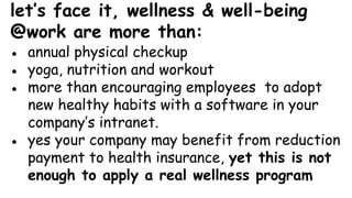 let’s face it, wellness & well-being
@work are more than:
● annual physical checkup
● yoga, nutrition and workout
● more than encouraging employees to adopt
new healthy habits with a software in your
company’s intranet.
● yes your company may benefit from reduction
payment to health insurance, yet this is not
enough to apply a real wellness program
 