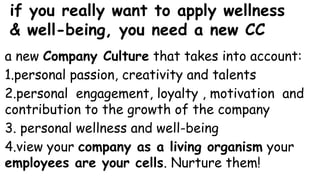 if you really want to apply wellness
& well-being, you need a new CC
a new Company Culture that takes into account:
1.personal passion, creativity and talents
2.personal engagement, loyalty , motivation and
contribution to the growth of the company
3. personal wellness and well-being
4.view your company as a living organism your
employees are your cells. Nurture them!
 
