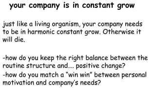 your company is in constant grow
just like a living organism, your company needs
to be in harmonic constant grow. Otherwise it
will die.
-how do you keep the right balance between the
routine structure and…. positive change?
-how do you match a “win win” between personal
motivation and company’s needs?
 