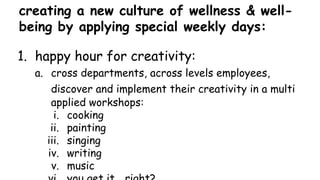 creating a new culture of wellness & well-
being by applying special weekly days:
1. happy hour for creativity:
a. cross departments, across levels employees,
discover and implement their creativity in a multi
applied workshops:
i. cooking
ii. painting
iii. singing
iv. writing
v. music
 