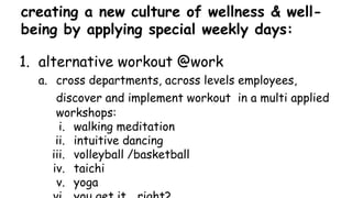 creating a new culture of wellness & well-
being by applying special weekly days:
1. alternative workout @work
a. cross departments, across levels employees,
discover and implement workout in a multi applied
workshops:
i. walking meditation
ii. intuitive dancing
iii. volleyball /basketball
iv. taichi
v. yoga
 