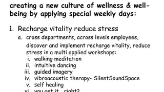 creating a new culture of wellness & well-
being by applying special weekly days:
1. Recharge vitality reduce stress
a. cross departments, across levels employees,
discover and implement recharge vitality, reduce
stress in a multi applied workshops:
i. walking meditation
ii. intuitive dancing
iii. guided imagery
iv. vibroacoustic therapy- SilentSoundSpace
v. self healing
 