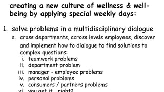 creating a new culture of wellness & well-
being by applying special weekly days:
1. solve problems in a multidisciplinary dialogue
a. cross departments, across levels employees, discover
and implement how to dialogue to find solutions to
complex questions:
i. teamwork problems
ii. department problem
iii. manager - employee problems
iv. personal problems
v. consumers / partners problems
 