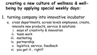 creating a new culture of wellness & well-
being by applying special weekly days:
1. turning company into innovative incubator
a. cross departments, across levels employees, create,
innovate new products, service & solutions:
i. ways of creativity & innovation
ii. team work
iii. marketing
iv. partnership
v. logistics, service, feedback
vi. you get it… right?
 