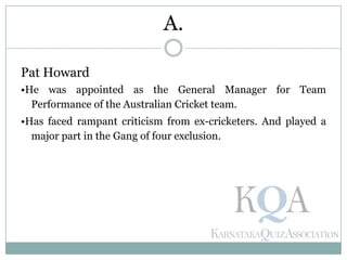 Pat Howard
•He was appointed as the General Manager for Team
Performance of the Australian Cricket team.
•Has faced rampant criticism from ex-cricketers. And played a
major part in the Gang of four exclusion.
A.
 