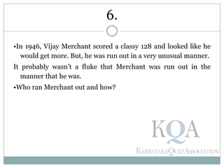 •In 1946, Vijay Merchant scored a classy 128 and looked like he
would get more. But, he was run out in a very unusual manner.
It probably wasn’t a fluke that Merchant was run out in the
manner that he was.
•Who ran Merchant out and how?
6.
 