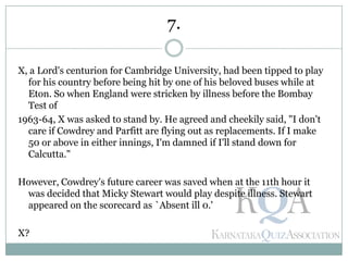 X, a Lord's centurion for Cambridge University, had been tipped to play
for his country before being hit by one of his beloved buses while at
Eton. So when England were stricken by illness before the Bombay
Test of
1963-64, X was asked to stand by. He agreed and cheekily said, "I don't
care if Cowdrey and Parfitt are flying out as replacements. If I make
50 or above in either innings, I'm damned if I'll stand down for
Calcutta."
However, Cowdrey's future career was saved when at the 11th hour it
was decided that Micky Stewart would play despite illness. Stewart
appeared on the scorecard as `Absent ill 0.'
X?
7.
 