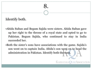 Identify both.
•Abida Sultan and Begum Sajida were sisters. Abida Sultan gave
up her right to the throne of a royal state and opted to go to
Pakistan. Begum Sajida, who continued to stay in India
succeeded her.
•Both the sister’s sons have associations with the game. Sajida’s
son went on to captain India. Abida’s son went on to head the
administration in Pakistan. Identify both the sons.
8.
 