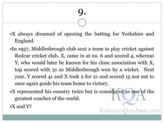 •X always dreamed of opening the batting for Yorkshire and
England.
•In 1957, Middlesbrough club sent a team to play cricket against
Redcar cricket club. X, came in at no. 6 and scored 4, whereas
Y, who would later be known for his close association with X,
top scored with 31 as Middlesbrough won by a wicket. Next
year, Y scored 41 and X took 2 for 21 and scored 15 not out to
once again guide his team home to victory.
•X represented his country twice but is considered as one of the
greatest coaches of the world.
•X and Y?
9.
 