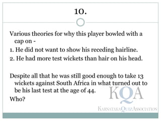Various theories for why this player bowled with a
cap on -
1. He did not want to show his receding hairline.
2. He had more test wickets than hair on his head.
Despite all that he was still good enough to take 13
wickets against South Africa in what turned out to
be his last test at the age of 44.
Who?
10.
 