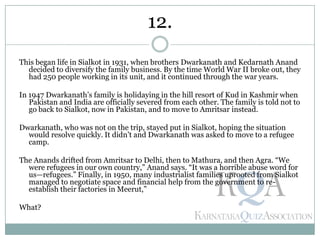 This began life in Sialkot in 1931, when brothers Dwarkanath and Kedarnath Anand
decided to diversify the family business. By the time World War II broke out, they
had 250 people working in its unit, and it continued through the war years.
In 1947 Dwarkanath’s family is holidaying in the hill resort of Kud in Kashmir when
Pakistan and India are officially severed from each other. The family is told not to
go back to Sialkot, now in Pakistan, and to move to Amritsar instead.
Dwarkanath, who was not on the trip, stayed put in Sialkot, hoping the situation
would resolve quickly. It didn’t and Dwarkanath was asked to move to a refugee
camp.
The Anands drifted from Amritsar to Delhi, then to Mathura, and then Agra. ―We
were refugees in our own country,‖ Anand says. ―It was a horrible abuse word for
us—refugees.‖ Finally, in 1950, many industrialist families uprooted from Sialkot
managed to negotiate space and financial help from the government to re-
establish their factories in Meerut,‖
What?
12.
 