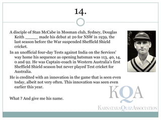 A disciple of Stan McCabe in Mosman club, Sydney, Douglas
Keith _____ made his debut at 20 for NSW in 1939, the
last season before the War suspended Sheffield Shield
cricket.
In an unofficial four-day Tests against India on the Services'
way home his sequence as opening batsman was 113, 40, 14,
0 and 92. He was Captain-coach in Western Australia's first
Sheffield Shield season but never played Test cricket for
Australia.
He is credited with an innovation in the game that is seen even
today, albeit not very often. This innovation was seen even
earlier this year.
What ? And give me his name.
14.
 