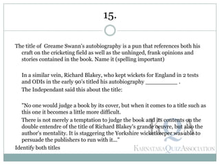 The title of Greame Swann's autobiography is a pun that references both his
craft on the cricketing field as well as the unhinged, frank opinions and
stories contained in the book. Name it (spelling important)
In a similar vein, Richard Blakey, who kept wickets for England in 2 tests
and ODIs in the early 90's titled his autobiography _________ .
The Independant said this about the title:
"No one would judge a book by its cover, but when it comes to a title such as
this one it becomes a little more difficult.
There is not merely a temptation to judge the book and its contents on the
double entendre of the title of Richard Blakey's grande oeuvre, but also the
author's mentality. It is staggering the Yorkshire wicketkeeper was able to
persuade the publishers to run with it..."
Identify both titles
15.
 