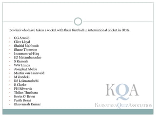 Bowlers who have taken a wicket with their first ball in international cricket in ODIs.
• GG Arnold
• Clive Lloyd
• Shahid Mahboob
• Shane Thomson
• Inzamam-ul-Haq
• EZ Matambanadzo
• S Ramesh
• WW Hinds
• Josephat Ababu
• Martin van Jaarsveld
• M Zondeki
• KS Lokuarachchi
• R Clarke
• FH Edwards
• Thilan Thushara
• Kevin O’ Brien
• Parth Desai
• Bhuvanesh Kumar
 