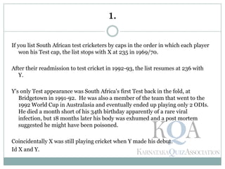 If you list South African test cricketers by caps in the order in which each player
won his Test cap, the list stops with X at 235 in 1969/70.
After their readmission to test cricket in 1992-93, the list resumes at 236 with
Y.
Y's only Test appearance was South Africa's first Test back in the fold, at
Bridgetown in 1991-92. He was also a member of the team that went to the
1992 World Cup in Australasia and eventually ended up playing only 2 ODIs.
He died a month short of his 34th birthday apparently of a rare viral
infection, but 18 months later his body was exhumed and a post mortem
suggested he might have been poisoned.
Coincidentally X was still playing cricket when Y made his debut.
Id X and Y.
1.
 