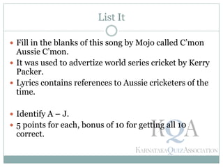 List It
 Fill in the blanks of this song by Mojo called C’mon
Aussie C’mon.
 It was used to advertize world series cricket by Kerry
Packer.
 Lyrics contains references to Aussie cricketers of the
time.
 Identify A – J.
 5 points for each, bonus of 10 for getting all 10
correct.
 