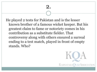 He played 2 tests for Pakistan and is the lesser
known brother of a famous wicket keeper. But his
greatest claim to fame or notoriety comes in his
contribution as a substitute fielder. That
controversy along with others ensured a surreal
ending to a test match, played in front of empty
stands. Who?
2.
 