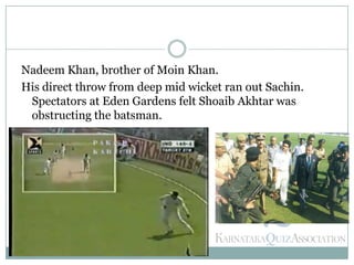 Nadeem Khan, brother of Moin Khan.
His direct throw from deep mid wicket ran out Sachin.
Spectators at Eden Gardens felt Shoaib Akhtar was
obstructing the batsman.
 