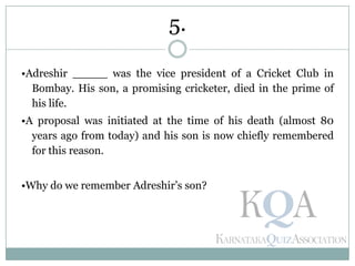 •Adreshir _____ was the vice president of a Cricket Club in
Bombay. His son, a promising cricketer, died in the prime of
his life.
•A proposal was initiated at the time of his death (almost 80
years ago from today) and his son is now chiefly remembered
for this reason.
•Why do we remember Adreshir’s son?
5.
 