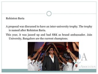 Rohinton Baria
A proposal was discussed to have an inter-university trophy. The trophy
is named after Rohinton Baria.
This year, it was jazzed up and had SRK as brand ambassador. Jain
University, Bangalore are the current champions.
 