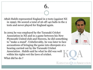 Aftab Habib represented England in 2 tests (against NZ
in 1999). He scored a total of 26 off 140 balls in the 2
tests and never played for England again.
In 2005 he was employed by the Taranaki Cricket
Association in NZ and in a game between his New
Plymouth United club and Hawera, he did something
to "make a stand". Unbelievably, he was later to face
accusations of bringing the game into disrepute at a
hearing carried out by the Taranaki Cricket
Association . Habib said he what he did was well
within his rights wrt the laws of cricket.
What did he do ?
6.
 