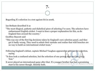 Regarding X's selection in a test against SA in 2008,
Ian Botham described it as
"The most illogical, pathetic and diabolical piece of selecting I've seen. The selectors have
embarrassed English cricket. I want to hear a proper explanation for this, as do
England fans around the country."
Geoffrey Boycott said
"This was one of the first big decisions taken by England's new selection panel, and they
got it badly wrong. They need to admit their mistake and realise that wild hunches are
no way to build an international cricket team."
Following England's defeat, captain Michael Vaughan appeared to criticise the selection,
saying
"It does look a confused selection, but the selection of one person does not lose you a
Test."
X never played an international game after that. X's younger brother has had a promising
start to his career though. Identify both.
7.
 