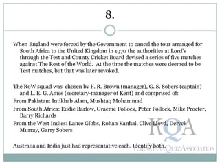 When England were forced by the Government to cancel the tour arranged for
South Africa to the United Kingdom in 1970 the authorities at Lord's
through the Test and County Cricket Board devised a series of five matches
against The Rest of the World. At the time the matches were deemed to be
Test matches, but that was later revoked.
The RoW squad was chosen by F. R. Brown (manager), G. S. Sobers (captain)
and L. E. G. Ames (secretary-manager of Kent) and comprised of:
From Pakistan: Intikhab Alam, Mushtaq Mohammad
From South Africa: Eddie Barlow, Graeme Pollock, Peter Pollock, Mike Procter,
Barry Richards
From the West Indies: Lance Gibbs, Rohan Kanhai, Clive Lloyd, Deryck
Murray, Garry Sobers
Australia and India just had representative each. Identify both.
8.
 