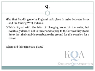 •The first floodlit game in England took place in 1980 between Essex
and the touring West Indians.
Officials toyed with the idea of changing some of the rules, but
eventually decided not to tinker and to play to the laws as they stood.
Essex lent their mobile scorebox to the ground for this occasion for a
reason.
Where did this game take place?
9.
 