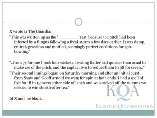 X wrote in The Guardian
"This was written up as the '________ Test' because the pitch had been
infected by a fungus following a freak storm a few days earlier. It was damp,
entirely grassless and mottled, seemingly perfect conditions for spin
bowling."
"..from 79 for one I took four wickets, bowling flatter and quicker than usual to
make use of the pitch, and the captain two to reduce them to 98 for seven.."
"Their second innings began on Saturday morning and after an initial burst
from Snow and Geoff Arnold we went for spin at both ends. I had a spell of
five for 18 in 13 overs either side of lunch and we knocked off the 20 runs we
needed to win shortly after tea."
Id X and the blank.
 