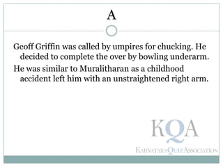 Geoff Griffin was called by umpires for chucking. He
decided to complete the over by bowling underarm.
He was similar to Muralitharan as a childhood
accident left him with an unstraightened right arm.
A
 