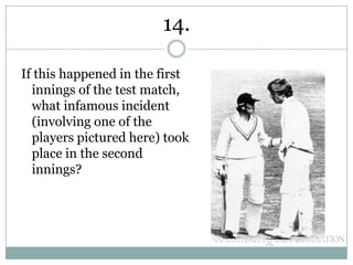 If this happened in the first
innings of the test match,
what infamous incident
(involving one of the
players pictured here) took
place in the second
innings?
14.
 