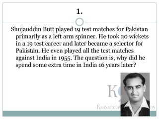 Shujauddin Butt played 19 test matches for Pakistan
primarily as a left arm spinner. He took 20 wickets
in a 19 test career and later became a selector for
Pakistan. He even played all the test matches
against India in 1955. The question is, why did he
spend some extra time in India 16 years later?
1.
 