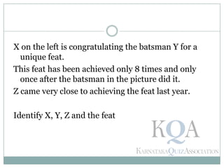 X on the left is congratulating the batsman Y for a
unique feat.
This feat has been achieved only 8 times and only
once after the batsman in the picture did it.
Z came very close to achieving the feat last year.
Identify X, Y, Z and the feat
 
