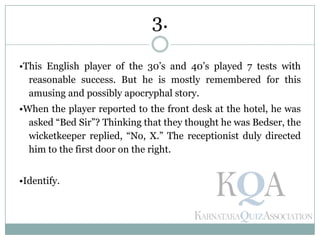 •This English player of the 30’s and 40’s played 7 tests with
reasonable success. But he is mostly remembered for this
amusing and possibly apocryphal story.
•When the player reported to the front desk at the hotel, he was
asked ―Bed Sir‖? Thinking that they thought he was Bedser, the
wicketkeeper replied, ―No, X.‖ The receptionist duly directed
him to the first door on the right.
•Identify.
3.
 